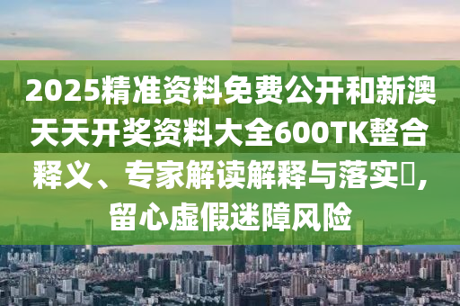 2025精準(zhǔn)資料免費(fèi)公開(kāi)和新澳天天開(kāi)獎(jiǎng)資料大全600TK整合釋義、專(zhuān)家解讀解釋與落實(shí)?,留心虛假迷障風(fēng)險(xiǎn)