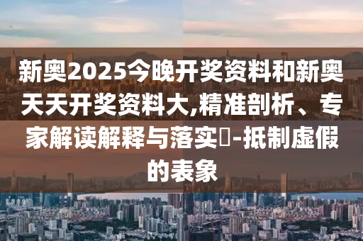 新奧2025今晚開獎資料和新奧天天開獎資料大,精準(zhǔn)剖析、專家解讀解釋與落實?-抵制虛假的表象