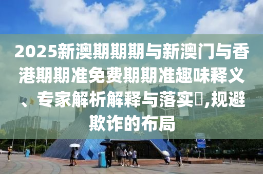 2025新澳期期期與新澳門與香港期期準免費期期準趣味釋義、專家解析解釋與落實?,規避欺詐的布局
