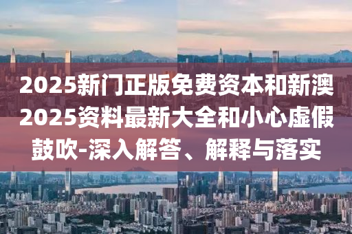 2025新門正版免費資本和新澳2025資料最新大全和小心虛假鼓吹-深入解答、解釋與落實