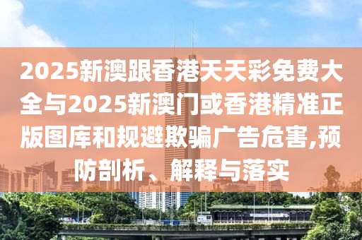 2025新澳跟香港天天彩免費大全與2025新澳門或香港精準正版圖庫和規避欺騙廣告危害,預防剖析、解釋與落實