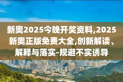 新奧2025今晚開獎(jiǎng)資料,2025新奧正版免費(fèi)大全,創(chuàng)新解讀、解釋與落實(shí)-規(guī)避不實(shí)誘導(dǎo)