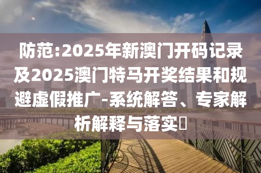 防范:2025年新澳門開碼記錄及2025澳門特馬開獎(jiǎng)結(jié)果和規(guī)避虛假推廣-系統(tǒng)解答、專家解析解釋與落實(shí)?