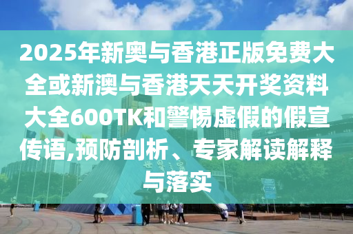 2025年新奧與香港正版免費大全或新澳與香港天天開獎資料大全600TK和警惕虛假的假宣傳語,預防剖析、專家解讀解釋與落實