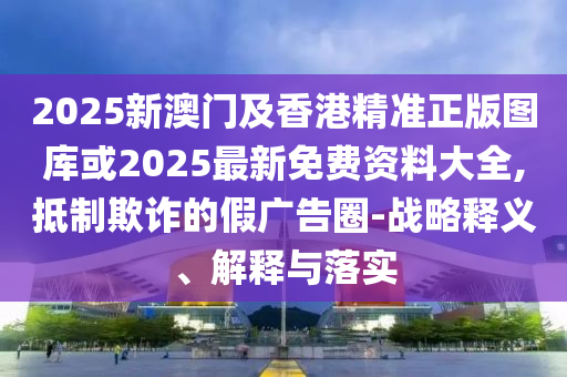 2025新澳門及香港精準(zhǔn)正版圖庫或2025最新免費(fèi)資料大全,抵制欺詐的假?gòu)V告圈-戰(zhàn)略釋義、解釋與落實(shí)