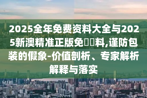 2025全年免費資料大全與2025新澳精準正版免費資料,謹防包裝的假象-價值剖析、專家解析解釋與落實