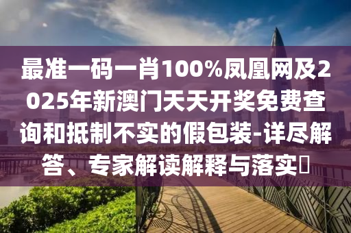 最準(zhǔn)一碼一肖100%鳳凰網(wǎng)及2025年新澳門天天開獎免費查詢和抵制不實的假包裝-詳盡解答、專家解讀解釋與落實?