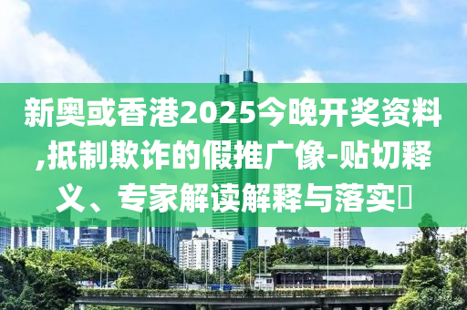 新奧或香港2025今晚開獎資料,抵制欺詐的假推廣像-貼切釋義、專家解讀解釋與落實?