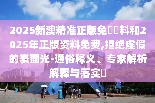 2025新澳精準正版免費資料和2025年正版資料免費,拒絕虛假的表面光-通俗釋義、專家解析解釋與落實?