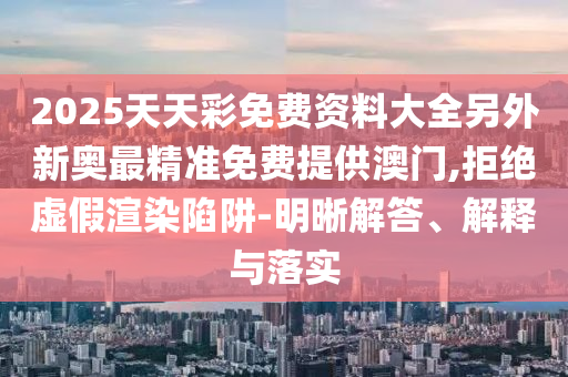 2025天天彩免費(fèi)資料大全另外新奧最精準(zhǔn)免費(fèi)提供澳門,拒絕虛假渲染陷阱-明晰解答、解釋與落實(shí)