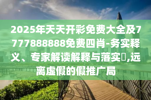 2025年天天開彩免費大全及7777888888免費四肖-務實釋義、專家解讀解釋與落實?,遠離虛假的假推廣局