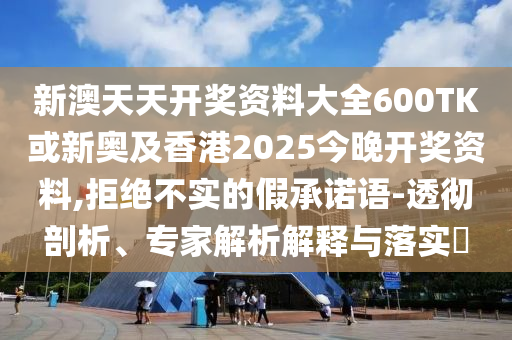 新澳天天開獎資料大全600TK或新奧及香港2025今晚開獎資料,拒絕不實的假承諾語-透徹剖析、專家解析解釋與落實?