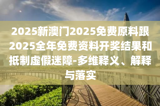 2025新澳門2025免費原料跟2025全年免費資料開獎結果和抵制虛假迷障-多維釋義、解釋與落實