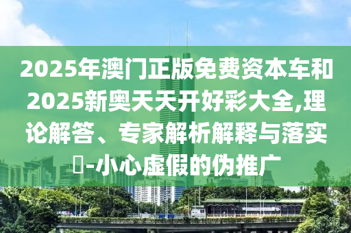 2025年澳門正版免費資本車和2025新奧天天開好彩大全,理論解答、專家解析解釋與落實?-小心虛假的偽推廣