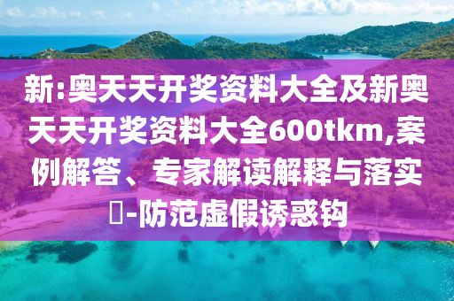 新:奧天天開獎資料大全及新奧天天開獎資料大全600tkm,案例解答、專家解讀解釋與落實?-防范虛假誘惑鉤