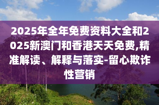 2025年全年免費資料大全和2025新澳門和香港天天免費,精準解讀、解釋與落實-留心欺詐性營銷