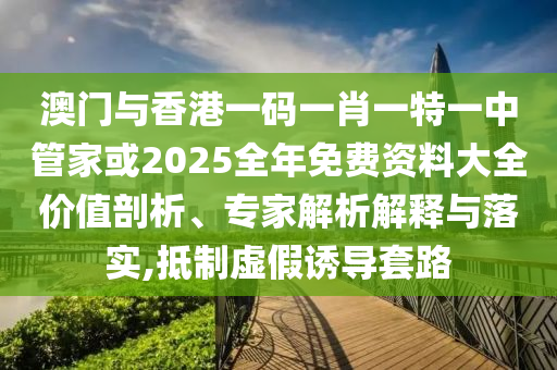 澳門與香港一碼一肖一特一中管家或2025全年免費(fèi)資料大全價(jià)值剖析、專家解析解釋與落實(shí),抵制虛假誘導(dǎo)套路