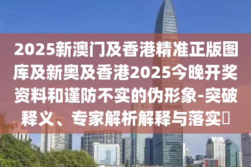 2025新澳門及香港精準正版圖庫及新奧及香港2025今晚開獎資料和謹防不實的偽形象-突破釋義、專家解析解釋與落實?