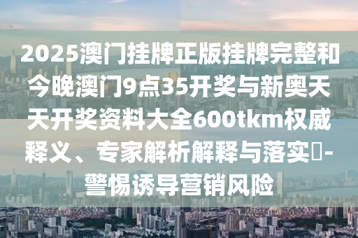2025澳門掛牌正版掛牌完整和今晚澳門9點35開獎與新奧天天開獎資料大全600tkm權威釋義、專家解析解釋與落實?-警惕誘導營銷風險