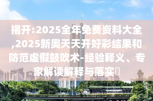 揭開:2025全年免費資料大全,2025新奧天天開好彩結果和防范虛假鼓吹術-經驗釋義、專家解讀解釋與落實?