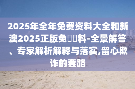 2025年全年免費資料大全和新澳2025正版免費資料-全景解答、專家解析解釋與落實,留心欺詐的套路