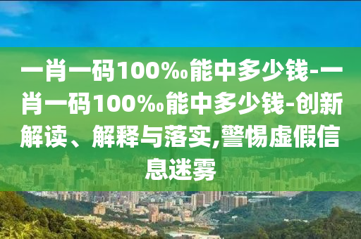 一肖一碼100‰能中多少錢-一肖一碼100‰能中多少錢-創(chuàng)新解讀、解釋與落實,警惕虛假信息迷霧