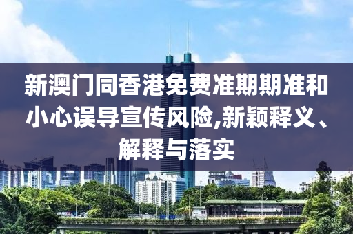 新澳門同香港免費準期期準和小心誤導宣傳風險,新穎釋義、解釋與落實