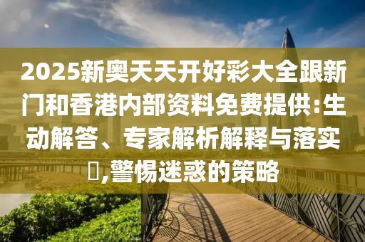 2025新奧天天開好彩大全跟新門和香港內部資料免費提供:生動解答、專家解析解釋與落實?,警惕迷惑的策略