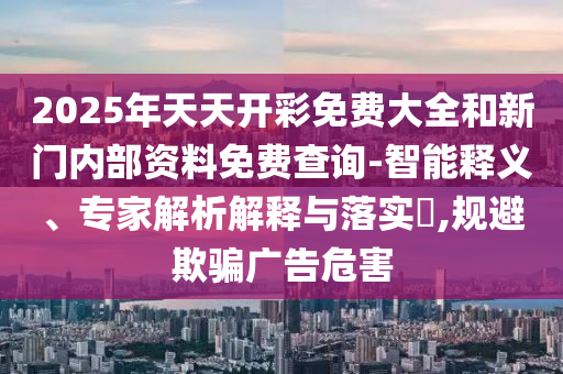 2025年天天開彩免費(fèi)大全和新門內(nèi)部資料免費(fèi)查詢-智能釋義、專家解析解釋與落實(shí)?,規(guī)避欺騙廣告危害
