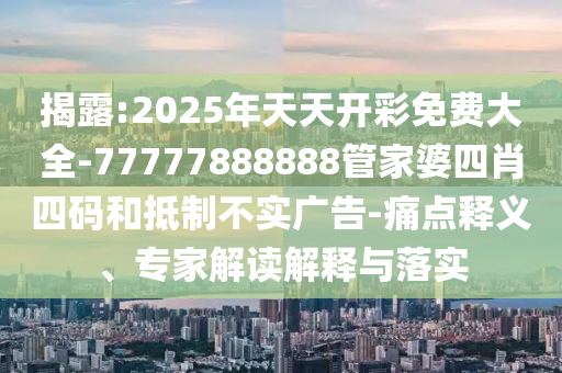 揭露:2025年天天開彩免費大全-77777888888管家婆四肖四碼和抵制不實廣告-痛點釋義、專家解讀解釋與落實