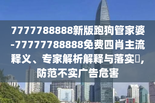 7777788888新版跑狗管家婆-77777788888免費四肖主流釋義、專家解析解釋與落實?,防范不實廣告危害