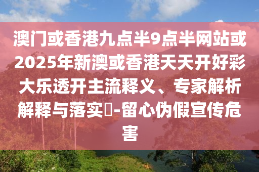 澳門或香港九點半9點半網站或2025年新澳或香港天天開好彩大樂透開主流釋義、專家解析解釋與落實?-留心偽假宣傳危害