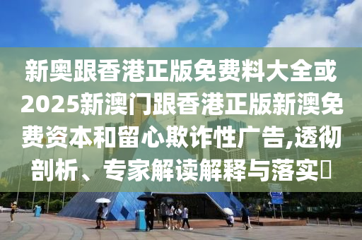 新奧跟香港正版免費料大全或2025新澳門跟香港正版新澳免費資本和留心欺詐性廣告,透徹剖析、專家解讀解釋與落實?