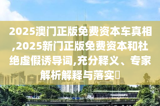 2025澳門正版免費資本車真相,2025新門正版免費資本和杜絕虛假誘導詞,充分釋義、專家解析解釋與落實?