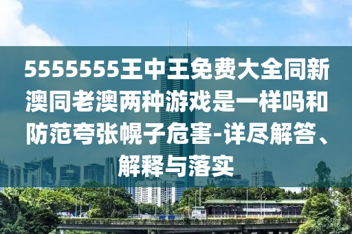 5555555王中王免費大全同新澳同老澳兩種游戲是一樣嗎和防范夸張幌子危害-詳盡解答、解釋與落實