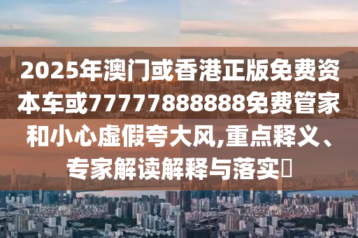 2025年澳門或香港正版免費資本車或77777888888免費管家和小心虛假夸大風,重點釋義、專家解讀解釋與落實?