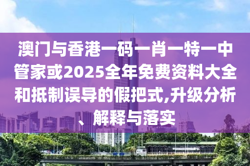澳門與香港一碼一肖一特一中管家或2025全年免費資料大全和抵制誤導的假把式,升級分析、解釋與落實