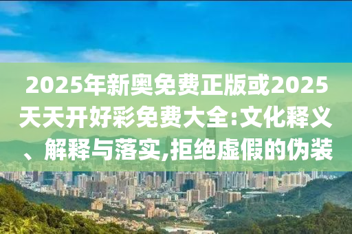 2025年新奧免費正版或2025天天開好彩免費大全:文化釋義、解釋與落實,拒絕虛假的偽裝