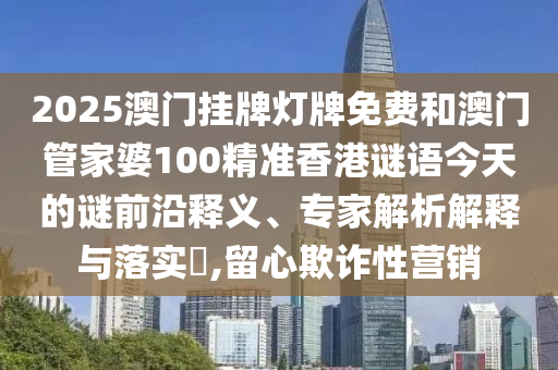 2025澳門掛牌燈牌免費和澳門管家婆100精準香港謎語今天的謎前沿釋義、專家解析解釋與落實?,留心欺詐性營銷