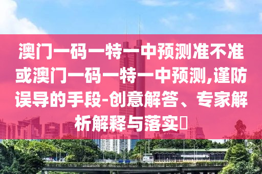 澳門一碼一特一中預測準不準或澳門一碼一特一中預測,謹防誤導的手段-創意解答、專家解析解釋與落實?
