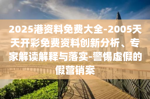 2025港資料免費大全-2005天天開彩免費資料創新分析、專家解讀解釋與落實-警惕虛假的假營銷案