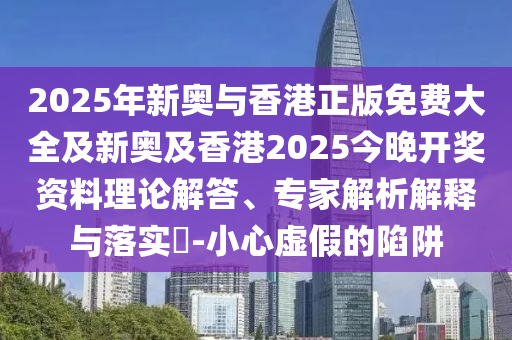 2025年新奧與香港正版免費大全及新奧及香港2025今晚開獎資料理論解答、專家解析解釋與落實?-小心虛假的陷阱