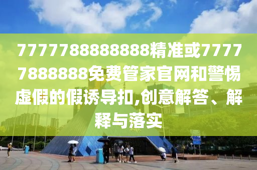 7777788888888精準或77777888888免費管家官網和警惕虛假的假誘導扣,創意解答、解釋與落實