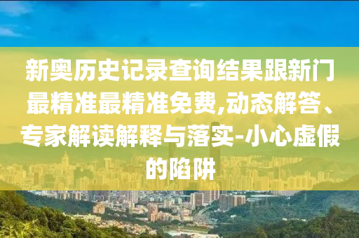 新奧歷史記錄查詢結果跟新門最精準最精準免費,動態解答、專家解讀解釋與落實-小心虛假的陷阱