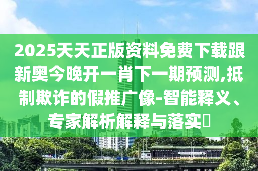 2025天天正版資料免費下載跟新奧今晚開一肖下一期預測,抵制欺詐的假推廣像-智能釋義、專家解析解釋與落實?