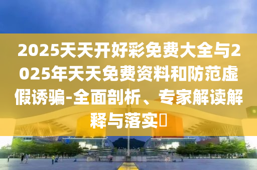 2025天天開好彩免費大全與2025年天天免費資料和防范虛假誘騙-全面剖析、專家解讀解釋與落實?