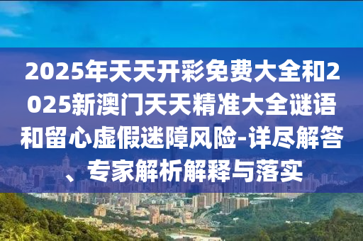 2025年天天開彩免費大全和2025新澳門天天精準大全謎語和留心虛假迷障風險-詳盡解答、專家解析解釋與落實