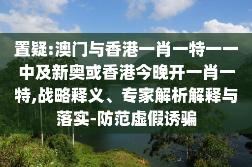 置疑:澳門(mén)與香港一肖一特一一中及新奧或香港今晚開(kāi)一肖一特,戰(zhàn)略釋義、專家解析解釋與落實(shí)-防范虛假誘騙
