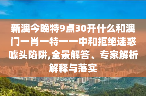 新澳今晚特9點(diǎn)30開什么和澳門一肖一特一一中和拒絕迷惑噱頭陷阱,全景解答、專家解析解釋與落實(shí)