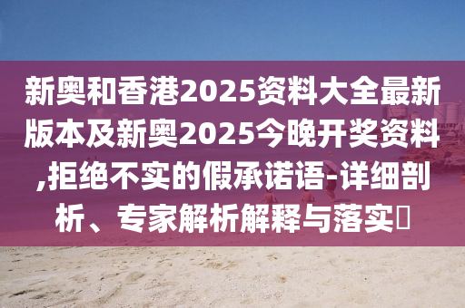 新奧和香港2025資料大全最新版本及新奧2025今晚開獎資料,拒絕不實的假承諾語-詳細剖析、專家解析解釋與落實?